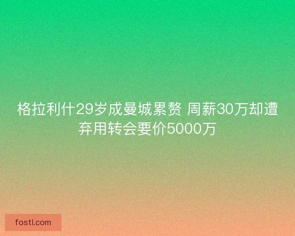 格拉利什29岁成曼城累赘 周薪30万却遭弃用转会要价5000万