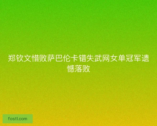 郑钦文惜败萨巴伦卡错失武网女单冠军遗憾落败