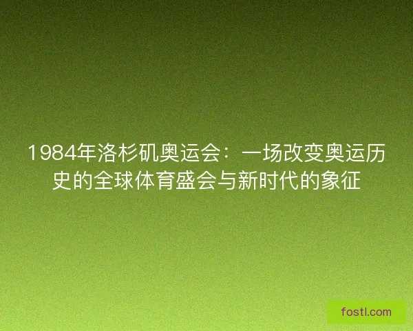 1984年洛杉矶奥运会：一场改变奥运历史的全球体育盛会与新时代的象征