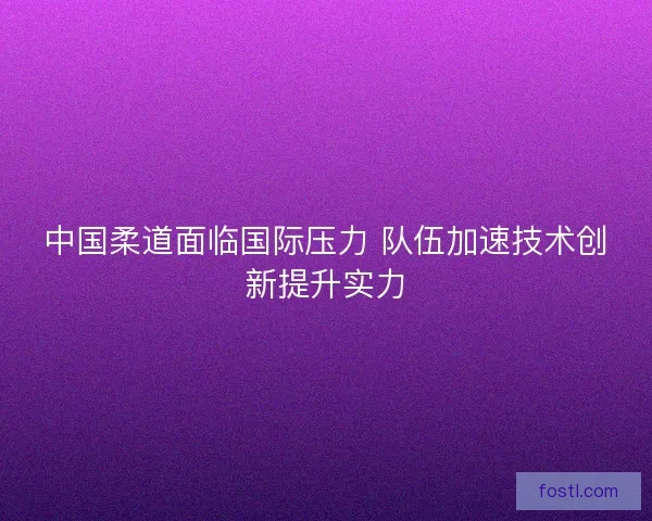 中国柔道面临国际压力 队伍加速技术创新提升实力