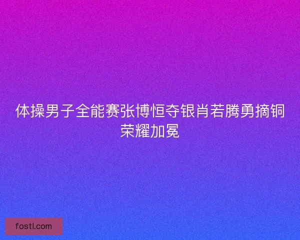 体操男子全能赛张博恒夺银肖若腾勇摘铜荣耀加冕