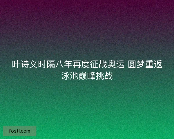 叶诗文时隔八年再度征战奥运 圆梦重返泳池巅峰挑战