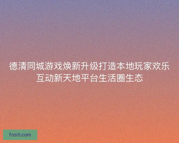 德清同城游戏焕新升级打造本地玩家欢乐互动新天地平台生活圈生态