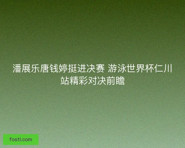 潘展乐唐钱婷挺进决赛 游泳世界杯仁川站精彩对决前瞻