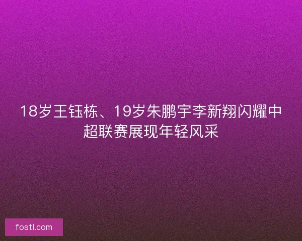 18岁王钰栋、19岁朱鹏宇李新翔闪耀中超联赛展现年轻风采