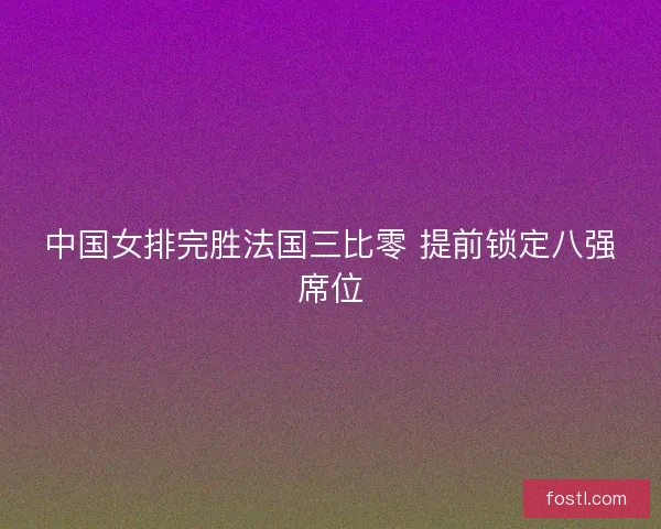中国女排完胜法国三比零 提前锁定八强席位