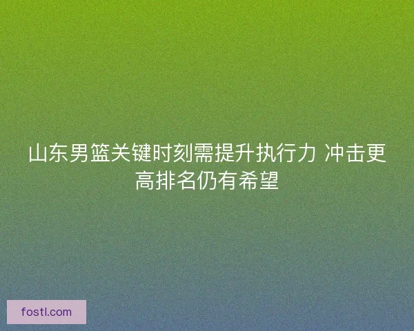 山东男篮关键时刻需提升执行力 冲击更高排名仍有希望