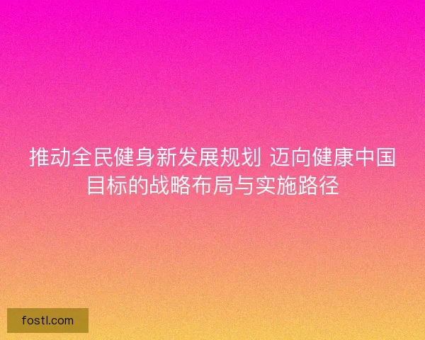 推动全民健身新发展规划 迈向健康中国目标的战略布局与实施路径