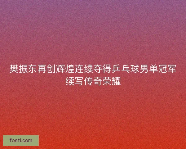 樊振东再创辉煌连续夺得乒乓球男单冠军续写传奇荣耀