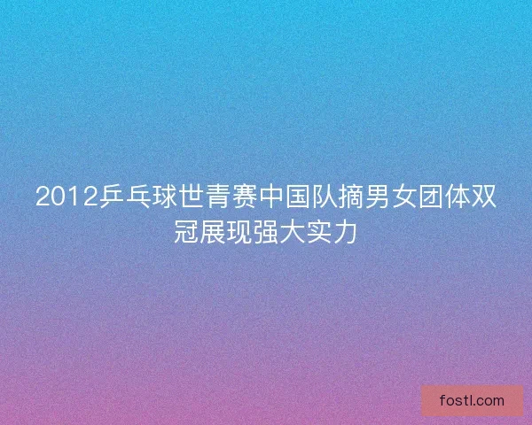 2012乒乓球世青赛中国队摘男女团体双冠展现强大实力