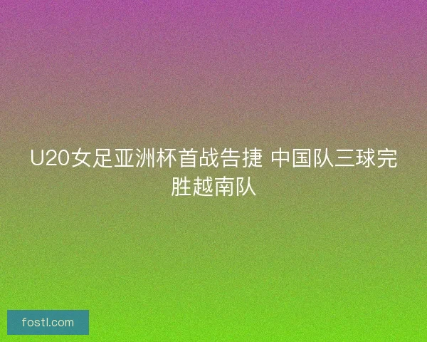 U20女足亚洲杯首战告捷 中国队三球完胜越南队