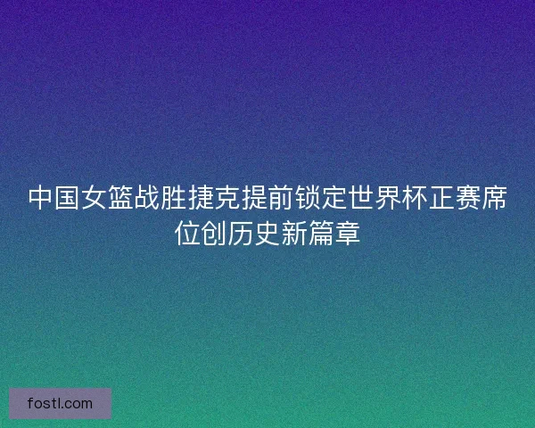 中国女篮战胜捷克提前锁定世界杯正赛席位创历史新篇章