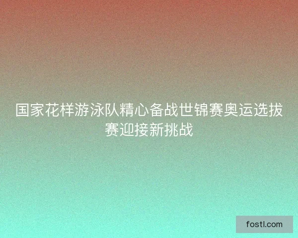 国家花样游泳队精心备战世锦赛奥运选拔赛迎接新挑战