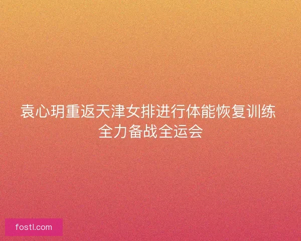 袁心玥重返天津女排进行体能恢复训练 全力备战全运会