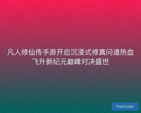 凡人修仙传手游开启沉浸式修真问道热血飞升新纪元巅峰对决盛世 凡人修仙传手游开启沉浸式修真问道热血飞升新纪元巅峰对决盛世