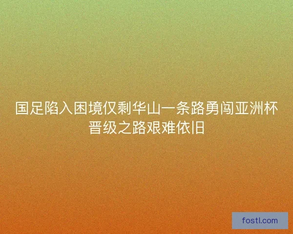 国足陷入困境仅剩华山一条路勇闯亚洲杯晋级之路艰难依旧 国足陷入困境仅剩华山一条路勇闯亚洲杯晋级之路艰难依旧