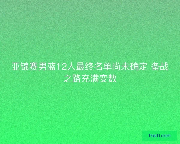 亚锦赛男篮12人最终名单尚未确定 备战之路充满变数 亚锦赛男篮12人最终名单尚未确定 备战之路充满变数