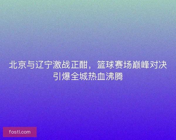 北京与辽宁激战正酣,篮球赛场巅峰对决引爆全城热血沸腾 北京与辽宁激战正酣,篮球赛场巅峰对决引爆全城热血沸腾