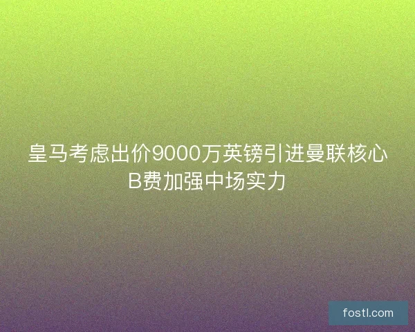 皇马考虑出价9000万英镑引进曼联核心B费加强中场实力 皇马考虑出价9000万英镑引进曼联核心B费加强中场实力