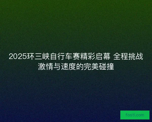 2025环三峡自行车赛精彩启幕 全程挑战激情与速度的完美碰撞 2025环三峡自行车赛精彩启幕 全程挑战激情与速度的完美碰撞