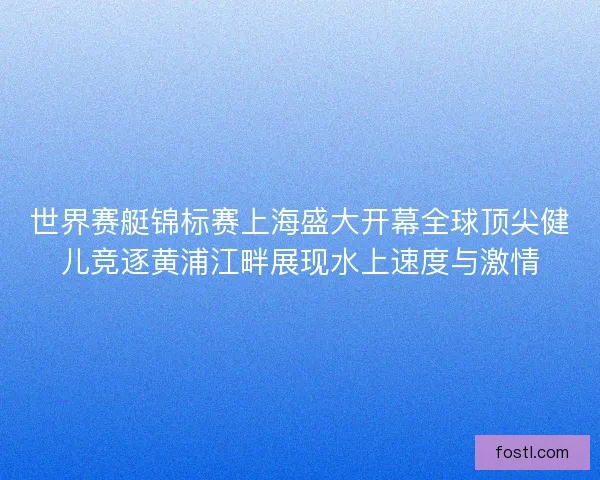 世界赛艇锦标赛上海盛大开幕全球顶尖健儿竞逐黄浦江畔展现水上速度与激情