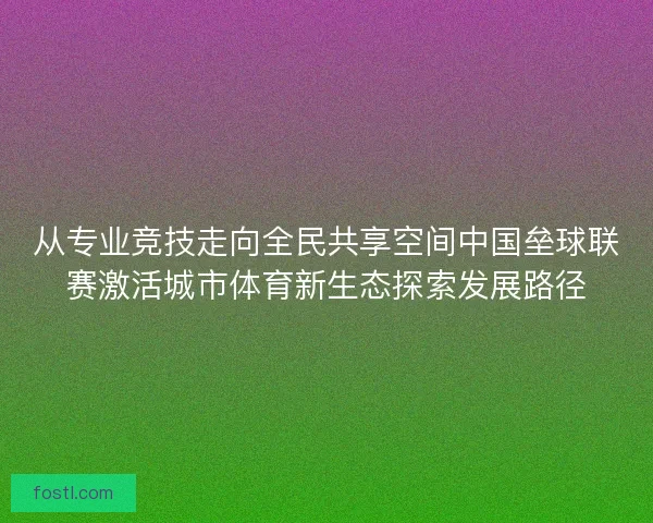 从专业竞技走向全民共享空间中国垒球联赛激活城市体育新生态探索发展路径 从专业竞技走向全民共享空间中国垒球联赛激活城市体育新生态探索发展路径