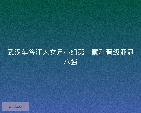 武汉车谷江大女足小组第一顺利晋级亚冠八强