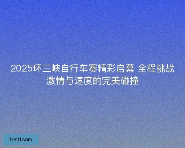 2025环三峡自行车赛精彩启幕 全程挑战激情与速度的完美碰撞