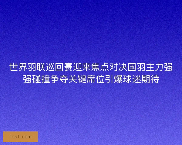 世界羽联巡回赛迎来焦点对决国羽主力强强碰撞争夺关键席位引爆球迷期待