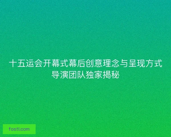 十五运会开幕式幕后创意理念与呈现方式导演团队独家揭秘