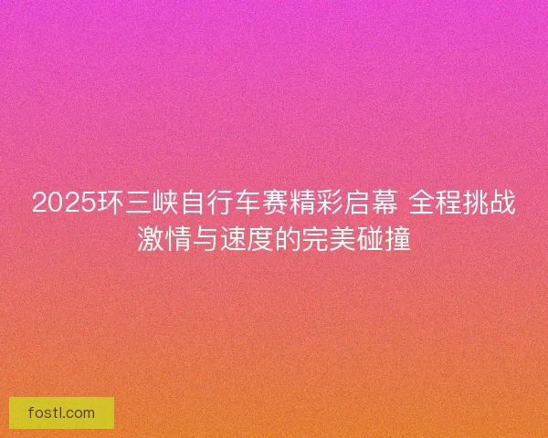 2025环三峡自行车赛精彩启幕 全程挑战激情与速度的完美碰撞