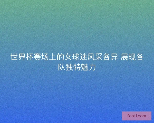 世界杯赛场上的女球迷风采各异 展现各队独特魅力