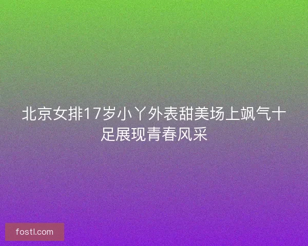 北京女排17岁小丫外表甜美场上飒气十足展现青春风采